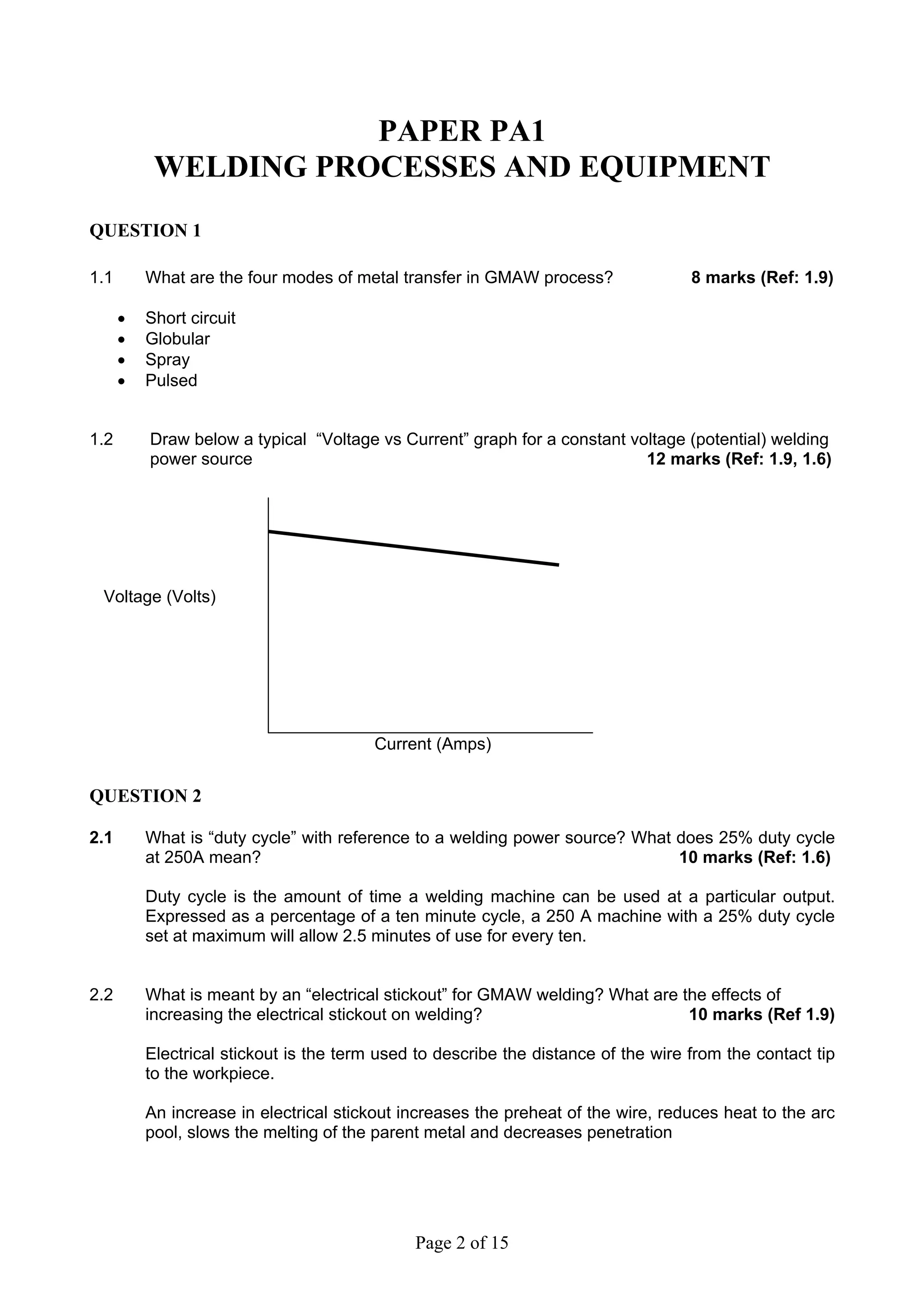 PAPER PA1
           WELDING PROCESSES AND EQUIPMENT
QUESTION 1

1.1       What are the four modes of metal transfer in GMAW process?                8 marks (Ref: 1.9)

      •   Short circuit
      •   Globular
      •   Spray
      •   Pulsed


1.2       Draw below a typical “Voltage vs Current” graph for a constant voltage (potential) welding
          power source                                                     12 marks (Ref: 1.9, 1.6)




 Voltage (Volts)




                                         Current (Amps)


QUESTION 2

2.1       What is “duty cycle” with reference to a welding power source? What does 25% duty cycle
          at 250A mean?                                                       10 marks (Ref: 1.6)

          Duty cycle is the amount of time a welding machine can be used at a particular output.
          Expressed as a percentage of a ten minute cycle, a 250 A machine with a 25% duty cycle
          set at maximum will allow 2.5 minutes of use for every ten.


2.2       What is meant by an “electrical stickout” for GMAW welding? What are the effects of
          increasing the electrical stickout on welding?                        10 marks (Ref 1.9)

          Electrical stickout is the term used to describe the distance of the wire from the contact tip
          to the workpiece.

          An increase in electrical stickout increases the preheat of the wire, reduces heat to the arc
          pool, slows the melting of the parent metal and decreases penetration




                                              Page 2 of 15
 