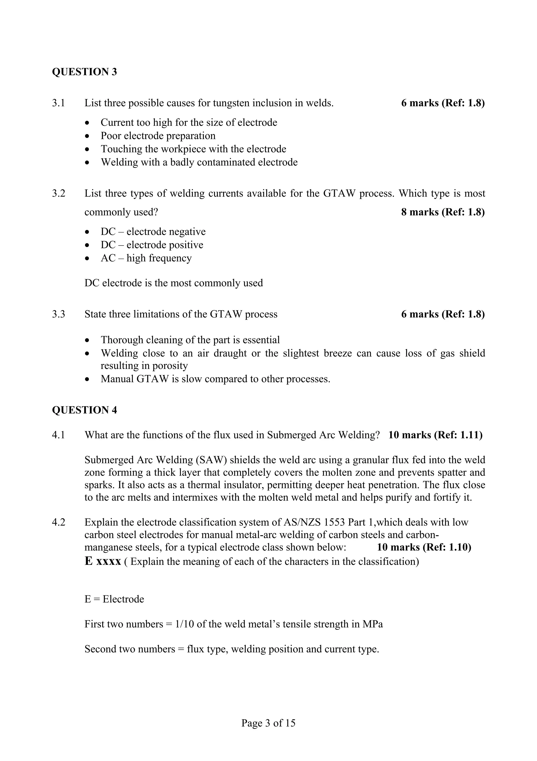 QUESTION 3

3.1   List three possible causes for tungsten inclusion in welds.                6 marks (Ref: 1.8)
      •   Current too high for the size of electrode
      •   Poor electrode preparation
      •   Touching the workpiece with the electrode
      •   Welding with a badly contaminated electrode

3.2   List three types of welding currents available for the GTAW process. Which type is most
      commonly used?                                                             8 marks (Ref: 1.8)
      •   DC – electrode negative
      •   DC – electrode positive
      •   AC – high frequency

      DC electrode is the most commonly used

3.3   State three limitations of the GTAW process                                6 marks (Ref: 1.8)

      •   Thorough cleaning of the part is essential
      •   Welding close to an air draught or the slightest breeze can cause loss of gas shield
          resulting in porosity
      •   Manual GTAW is slow compared to other processes.

QUESTION 4

4.1   What are the functions of the flux used in Submerged Arc Welding? 10 marks (Ref: 1.11)

      Submerged Arc Welding (SAW) shields the weld arc using a granular flux fed into the weld
      zone forming a thick layer that completely covers the molten zone and prevents spatter and
      sparks. It also acts as a thermal insulator, permitting deeper heat penetration. The flux close
      to the arc melts and intermixes with the molten weld metal and helps purify and fortify it.

4.2   Explain the electrode classification system of AS/NZS 1553 Part 1,which deals with low
      carbon steel electrodes for manual metal-arc welding of carbon steels and carbon-
      manganese steels, for a typical electrode class shown below:       10 marks (Ref: 1.10)
      E xxxx ( Explain the meaning of each of the characters in the classification)

      E = Electrode

      First two numbers = 1/10 of the weld metal’s tensile strength in MPa

      Second two numbers = flux type, welding position and current type.




                                           Page 3 of 15
 