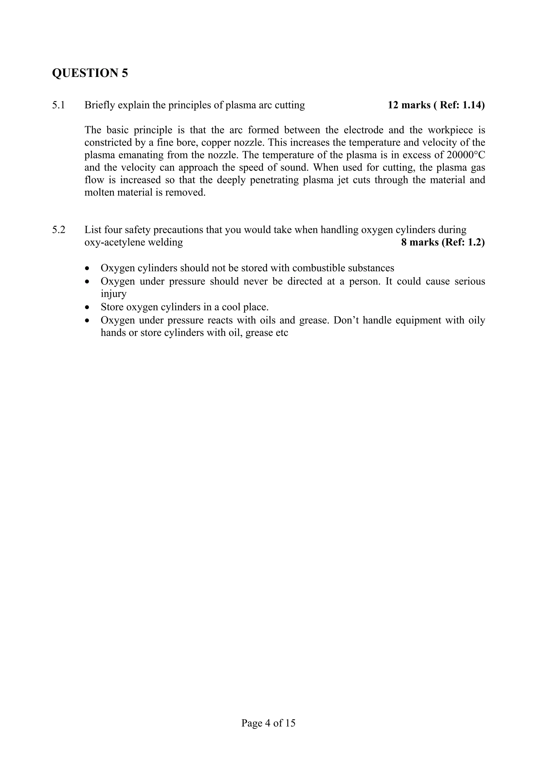 QUESTION 5

5.1   Briefly explain the principles of plasma arc cutting                  12 marks ( Ref: 1.14)

      The basic principle is that the arc formed between the electrode and the workpiece is
      constricted by a fine bore, copper nozzle. This increases the temperature and velocity of the
      plasma emanating from the nozzle. The temperature of the plasma is in excess of 20000°C
      and the velocity can approach the speed of sound. When used for cutting, the plasma gas
      flow is increased so that the deeply penetrating plasma jet cuts through the material and
      molten material is removed.


5.2   List four safety precautions that you would take when handling oxygen cylinders during
      oxy-acetylene welding                                                  8 marks (Ref: 1.2)

      •   Oxygen cylinders should not be stored with combustible substances
      •   Oxygen under pressure should never be directed at a person. It could cause serious
          injury
      •   Store oxygen cylinders in a cool place.
      •   Oxygen under pressure reacts with oils and grease. Don’t handle equipment with oily
          hands or store cylinders with oil, grease etc




                                           Page 4 of 15
 