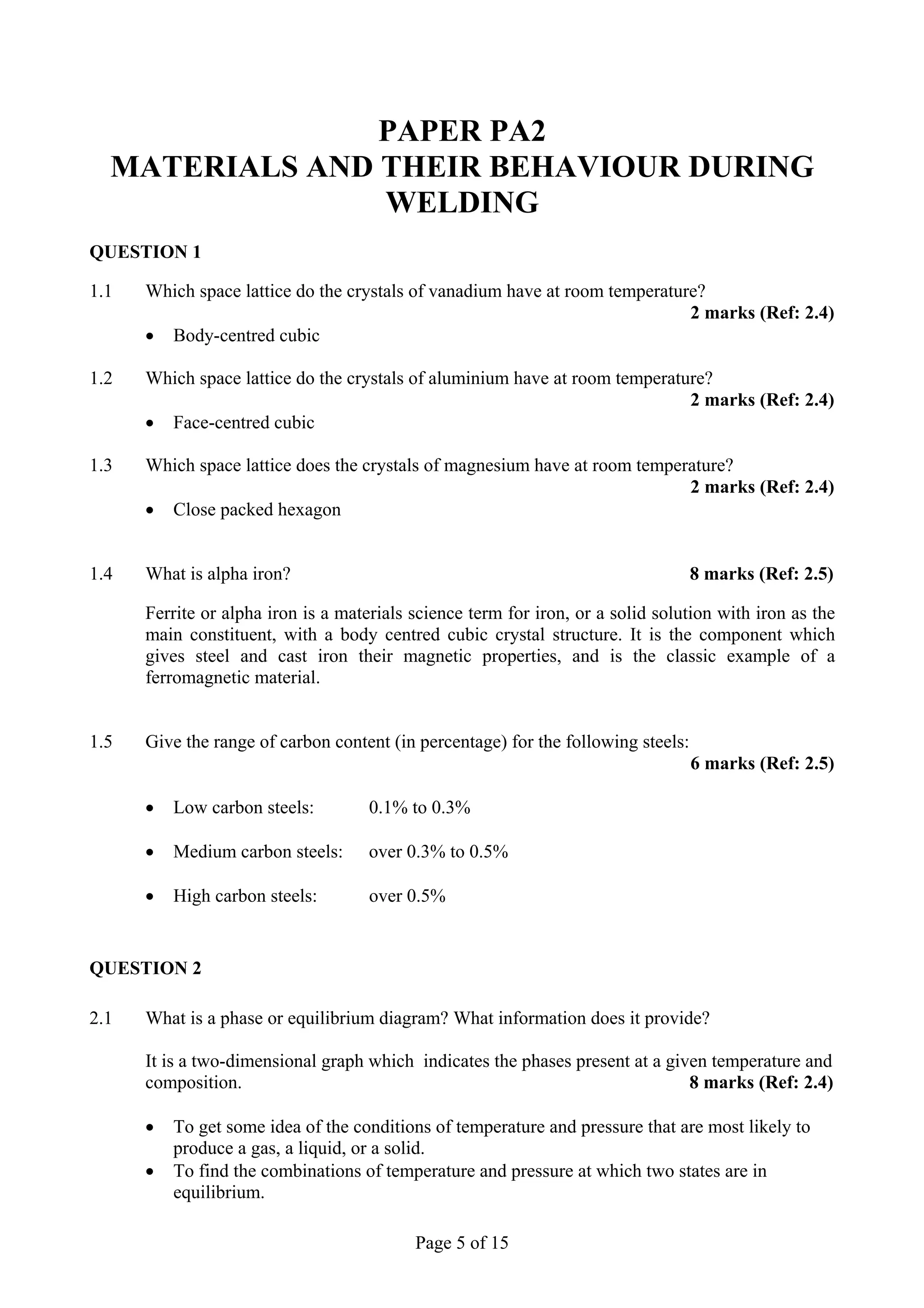 PAPER PA2
  MATERIALS AND THEIR BEHAVIOUR DURING
                WELDING
QUESTION 1

1.1   Which space lattice do the crystals of vanadium have at room temperature?
                                                                             2 marks (Ref: 2.4)
      • Body-centred cubic

1.2   Which space lattice do the crystals of aluminium have at room temperature?
                                                                             2 marks (Ref: 2.4)
      • Face-centred cubic

1.3   Which space lattice does the crystals of magnesium have at room temperature?
                                                                            2 marks (Ref: 2.4)
      • Close packed hexagon


1.4   What is alpha iron?                                                          8 marks (Ref: 2.5)

      Ferrite or alpha iron is a materials science term for iron, or a solid solution with iron as the
      main constituent, with a body centred cubic crystal structure. It is the component which
      gives steel and cast iron their magnetic properties, and is the classic example of a
      ferromagnetic material.


1.5   Give the range of carbon content (in percentage) for the following steels:
                                                                                   6 marks (Ref: 2.5)

      •   Low carbon steels:         0.1% to 0.3%

      •   Medium carbon steels:      over 0.3% to 0.5%

      •   High carbon steels:        over 0.5%


QUESTION 2

2.1   What is a phase or equilibrium diagram? What information does it provide?

      It is a two-dimensional graph which indicates the phases present at a given temperature and
      composition.                                                             8 marks (Ref: 2.4)

      •   To get some idea of the conditions of temperature and pressure that are most likely to
          produce a gas, a liquid, or a solid.
      •   To find the combinations of temperature and pressure at which two states are in
          equilibrium.

                                           Page 5 of 15
 