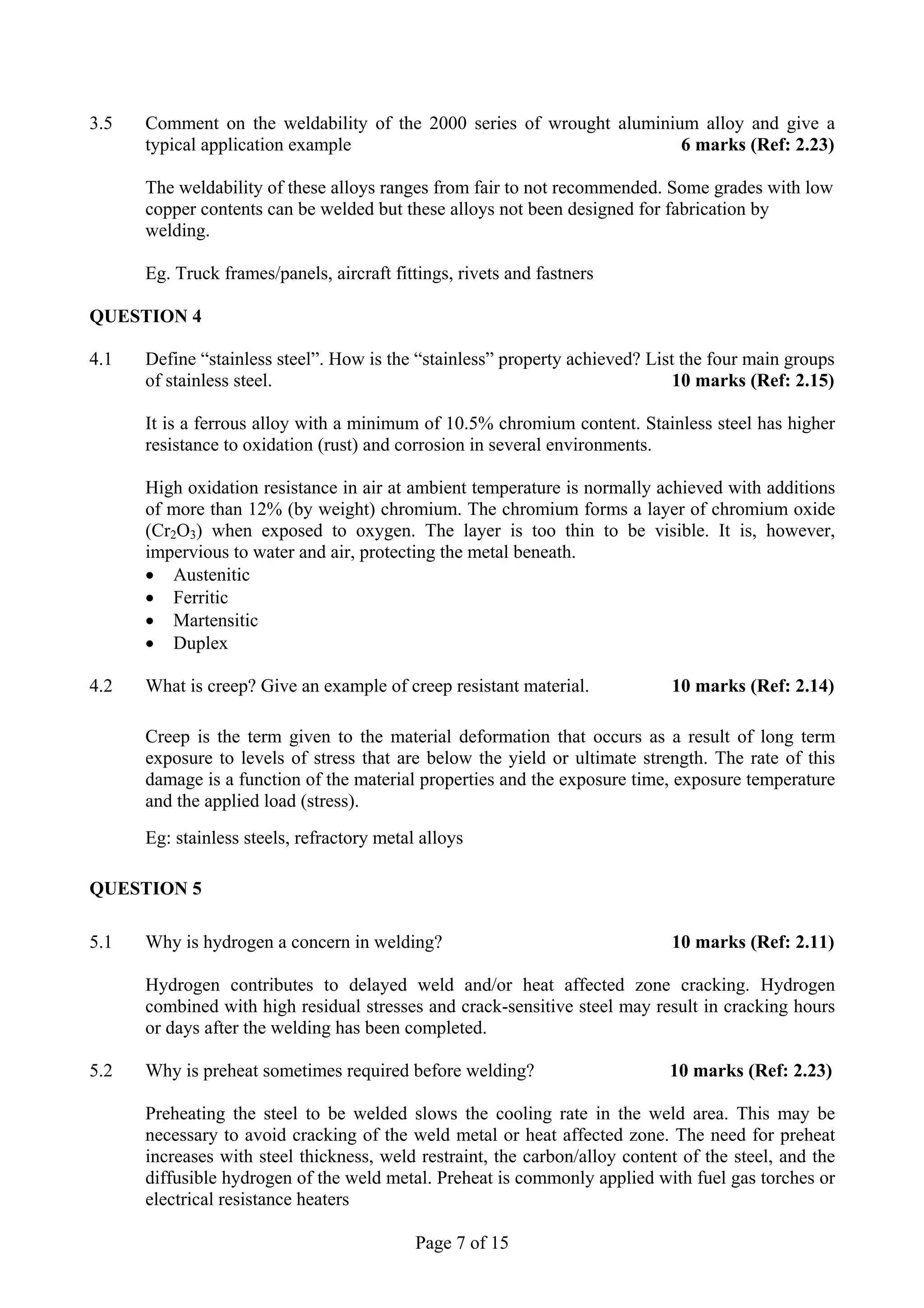 3.5   Comment on the weldability of the 2000 series of wrought aluminium alloy and give a
      typical application example                                      6 marks (Ref: 2.23)

      The weldability of these alloys ranges from fair to not recommended. Some grades with low
      copper contents can be welded but these alloys not been designed for fabrication by
      welding.

      Eg. Truck frames/panels, aircraft fittings, rivets and fastners

QUESTION 4

4.1   Define “stainless steel”. How is the “stainless” property achieved? List the four main groups
      of stainless steel.                                                     10 marks (Ref: 2.15)

      It is a ferrous alloy with a minimum of 10.5% chromium content. Stainless steel has higher
      resistance to oxidation (rust) and corrosion in several environments.

      High oxidation resistance in air at ambient temperature is normally achieved with additions
      of more than 12% (by weight) chromium. The chromium forms a layer of chromium oxide
      (Cr2O3) when exposed to oxygen. The layer is too thin to be visible. It is, however,
      impervious to water and air, protecting the metal beneath.
      • Austenitic
      • Ferritic
      • Martensitic
      • Duplex

4.2   What is creep? Give an example of creep resistant material.            10 marks (Ref: 2.14)

      Creep is the term given to the material deformation that occurs as a result of long term
      exposure to levels of stress that are below the yield or ultimate strength. The rate of this
      damage is a function of the material properties and the exposure time, exposure temperature
      and the applied load (stress).
      Eg: stainless steels, refractory metal alloys

QUESTION 5

5.1   Why is hydrogen a concern in welding?                                  10 marks (Ref: 2.11)

      Hydrogen contributes to delayed weld and/or heat affected zone cracking. Hydrogen
      combined with high residual stresses and crack-sensitive steel may result in cracking hours
      or days after the welding has been completed.

5.2   Why is preheat sometimes required before welding?                      10 marks (Ref: 2.23)

      Preheating the steel to be welded slows the cooling rate in the weld area. This may be
      necessary to avoid cracking of the weld metal or heat affected zone. The need for preheat
      increases with steel thickness, weld restraint, the carbon/alloy content of the steel, and the
      diffusible hydrogen of the weld metal. Preheat is commonly applied with fuel gas torches or
      electrical resistance heaters

                                            Page 7 of 15
 