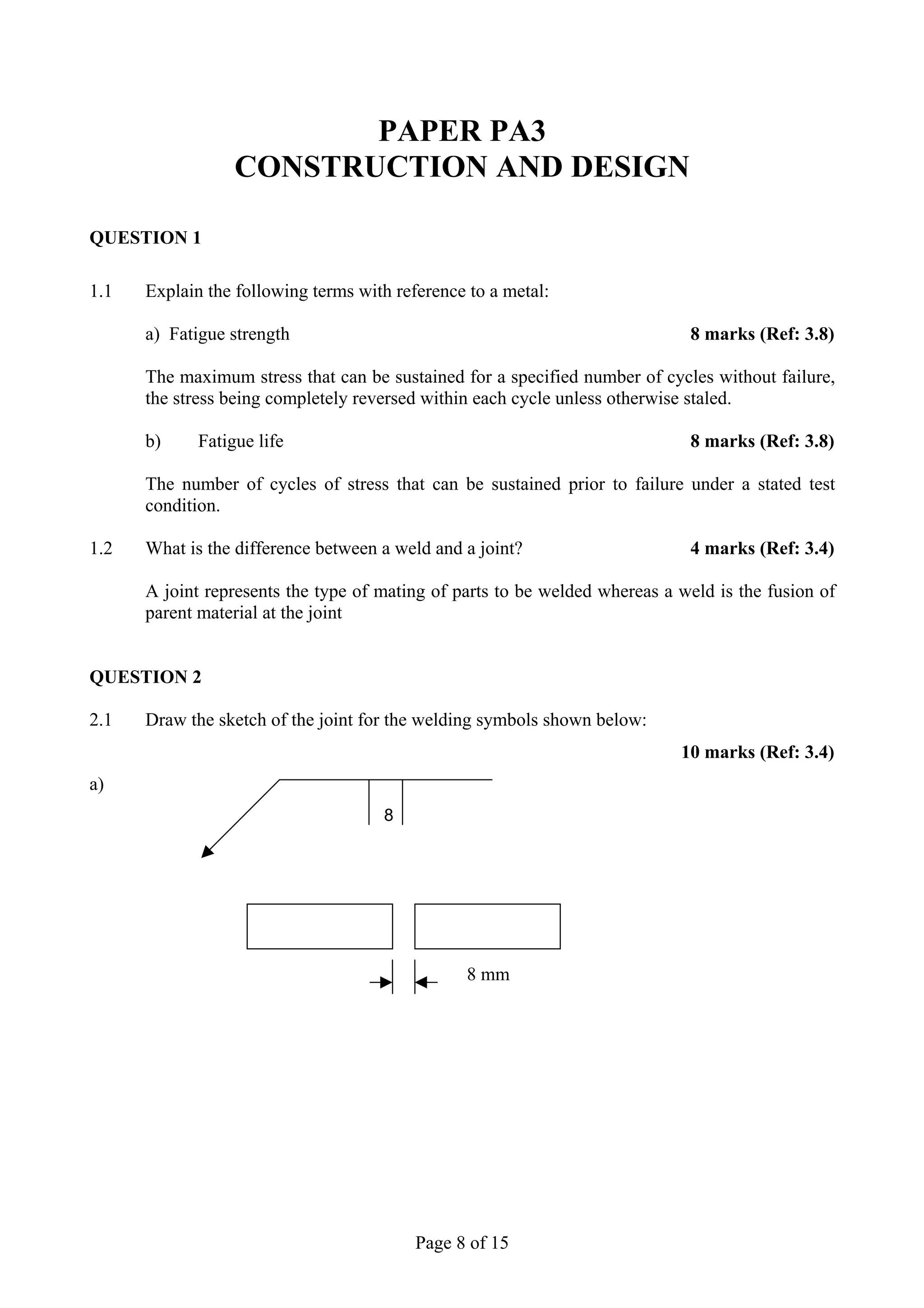 PAPER PA3
                  CONSTRUCTION AND DESIGN

QUESTION 1

1.1   Explain the following terms with reference to a metal:

      a) Fatigue strength                                                    8 marks (Ref: 3.8)

      The maximum stress that can be sustained for a specified number of cycles without failure,
      the stress being completely reversed within each cycle unless otherwise staled.

      b)     Fatigue life                                                    8 marks (Ref: 3.8)

      The number of cycles of stress that can be sustained prior to failure under a stated test
      condition.

1.2   What is the difference between a weld and a joint?                     4 marks (Ref: 3.4)

      A joint represents the type of mating of parts to be welded whereas a weld is the fusion of
      parent material at the joint


QUESTION 2

2.1   Draw the sketch of the joint for the welding symbols shown below:
                                                                            10 marks (Ref: 3.4)
a)
                                     8




                                                8 mm




                                          Page 8 of 15
 