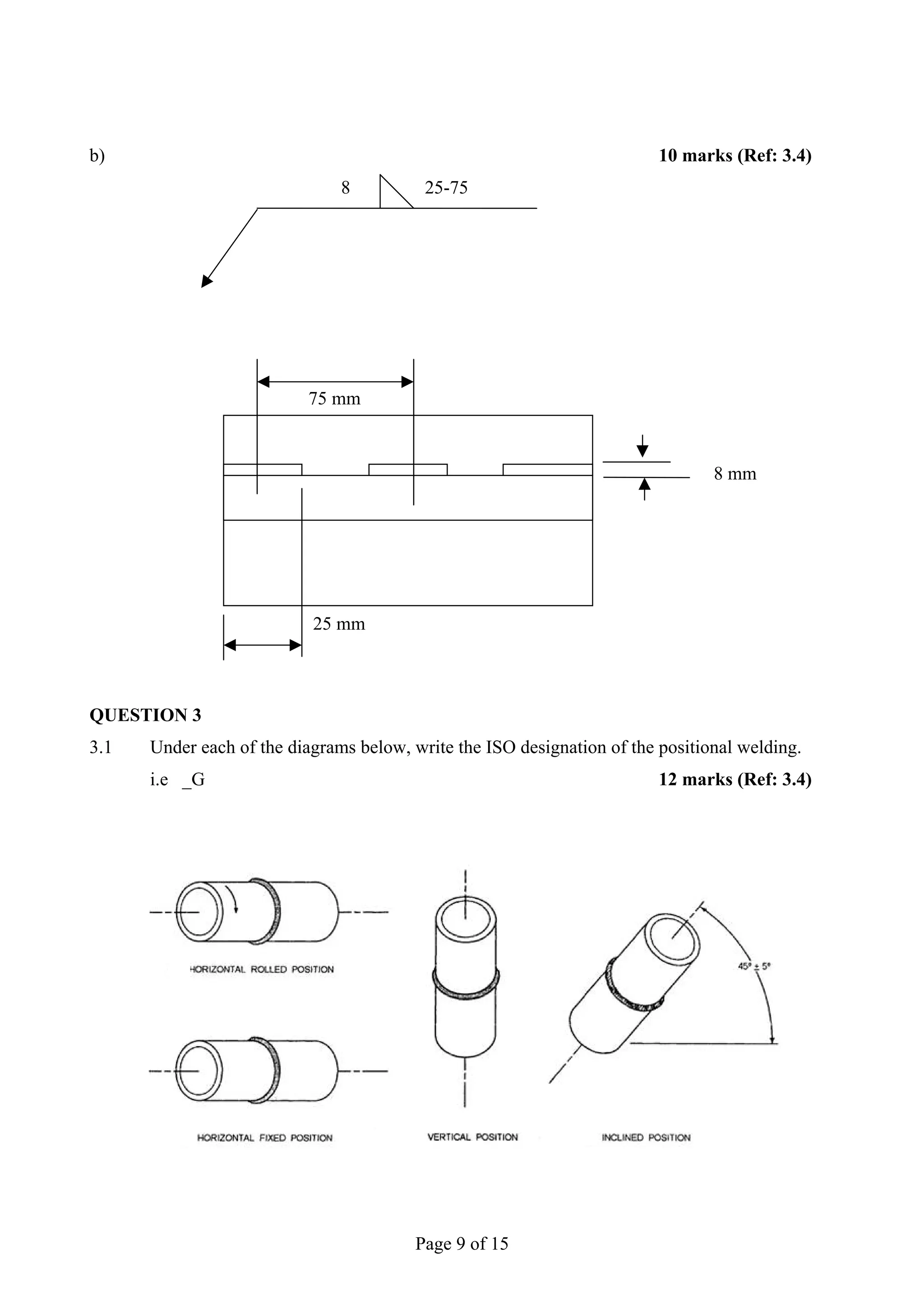 b)                                                                       10 marks (Ref: 3.4)
                               8          25-75




                          75 mm



                                                                                8 mm




                           25 mm



QUESTION 3
3.1   Under each of the diagrams below, write the ISO designation of the positional welding.
      i.e _G                                                             12 marks (Ref: 3.4)




                                         Page 9 of 15
 