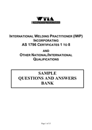 INTERNATIONAL WELDING PRACTITIONER (IWP)
             INCORPORATING
       AS 1796 CERTIFICATES 1 TO 8
                 AND
     OTHER NATIONAL/INTERNATIONAL
            QUALIFICATIONS


           SAMPLE
    QUESTIONS AND ANSWERS
            BANK




                 Page 1 of 15
 