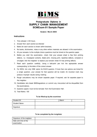 Postgraduate Diploma in
SUPPLY CHAIN MANAGEMENT
SCMExam 01 Sample Paper
Session: March 20XX
Instructions
1. Time allowed: 2:30 hours.
2. Answer from each section as directed
3. Marks for each section is shown within brackets.
4. No books, dictionaries, notes or any other written materials are allowed in this examination.
5. All your answers to the multiple choice questions must be ticked on the question paper.
6. Before you start the examination, check that your answer sheet is free from printing
defects, i.e. misaligned contents, faded print, missing print, repetitive defects, smeared or
smudged. Ask the invigilator to replace your answer sheet if it has printing defects.
7. Read each question carefully. Using a ball-point pen tick the appropriate answer
corresponding to the letter of the correct answer
8. For MCQ, tick only ONE option for EACH question. If more than one options are ticked for
a single question, your answer for that question will be invalid. An incorrect mark may
produce improper results during marking.
9. Rough calculations may be shown separate paper. If required, ask for separate paper to
the invigilator.
10. Candidates who break BiMSregulations or commit any misconduct will be disqualified from
the examinations.
11. Question papers must not be removed from the Examination Hall.
12. Total Marks: 100
To be filled-up by the examinee
To be completed by the invigilator
Student ID Batch
Student Name
Signature
Signature of the invigilator
Date and time of the
examination
 