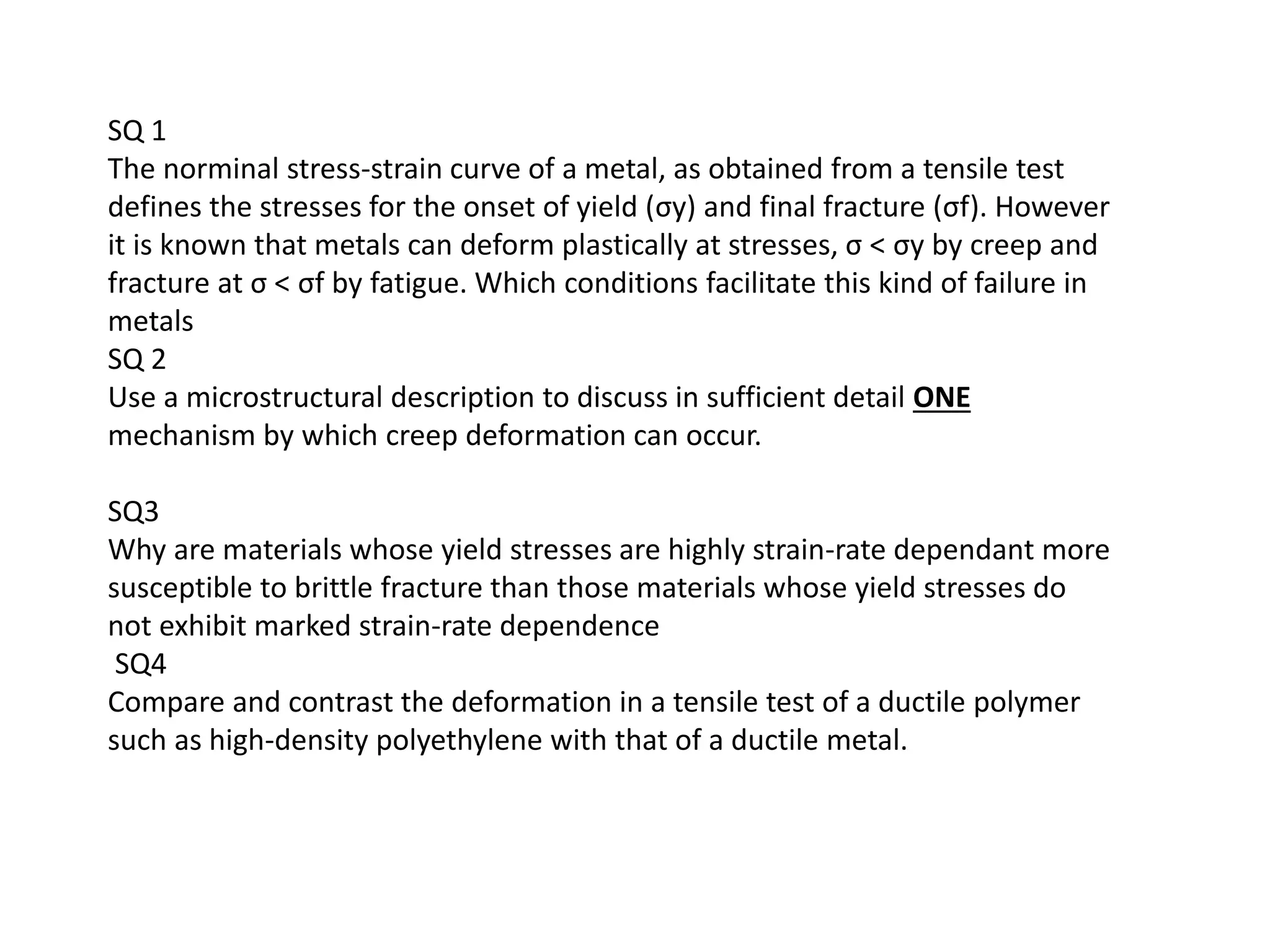 SQ 1
The norminal stress-strain curve of a metal, as obtained from a tensile test
defines the stresses for the onset of yield (σy) and final fracture (σf). However
it is known that metals can deform plastically at stresses, σ < σy by creep and
fracture at σ < σf by fatigue. Which conditions facilitate this kind of failure in
metals
SQ 2
Use a microstructural description to discuss in sufficient detail ONE
mechanism by which creep deformation can occur.
SQ3
Why are materials whose yield stresses are highly strain-rate dependant more
susceptible to brittle fracture than those materials whose yield stresses do
not exhibit marked strain-rate dependence
SQ4
Compare and contrast the deformation in a tensile test of a ductile polymer
such as high-density polyethylene with that of a ductile metal.
 