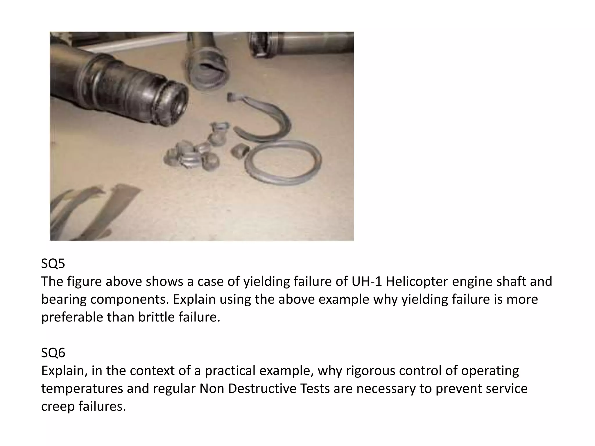 SQ5
The figure above shows a case of yielding failure of UH-1 Helicopter engine shaft and
bearing components. Explain using the above example why yielding failure is more
preferable than brittle failure.
SQ6
Explain, in the context of a practical example, why rigorous control of operating
temperatures and regular Non Destructive Tests are necessary to prevent service
creep failures.
 