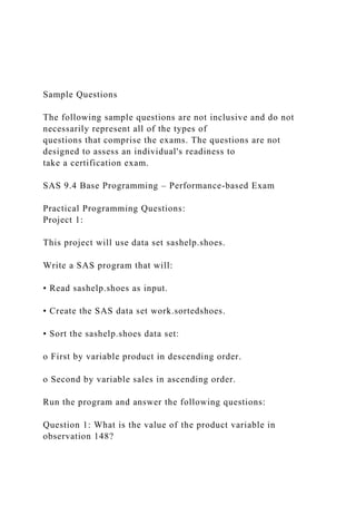 Sample Questions
The following sample questions are not inclusive and do not
necessarily represent all of the types of
questions that comprise the exams. The questions are not
designed to assess an individual's readiness to
take a certification exam.
SAS 9.4 Base Programming – Performance-based Exam
Practical Programming Questions:
Project 1:
This project will use data set sashelp.shoes.
Write a SAS program that will:
• Read sashelp.shoes as input.
• Create the SAS data set work.sortedshoes.
• Sort the sashelp.shoes data set:
o First by variable product in descending order.
o Second by variable sales in ascending order.
Run the program and answer the following questions:
Question 1: What is the value of the product variable in
observation 148?
 