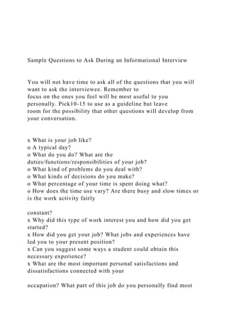 Sample Questions to Ask During an Informational Interview
You will not have time to ask all of the questions that you will
want to ask the interviewee. Remember to
focus on the ones you feel will be most useful to you
personally. Pick10-15 to use as a guideline but leave
room for the possibility that other questions will develop from
your conversation.
x What is your job like?
o A typical day?
o What do you do? What are the
duties/functions/responsibilities of your job?
o What kind of problems do you deal with?
o What kinds of decisions do you make?
o What percentage of your time is spent doing what?
o How does the time use vary? Are there busy and slow times or
is the work activity fairly
constant?
x Why did this type of work interest you and how did you get
started?
x How did you get your job? What jobs and experiences have
led you to your present position?
x Can you suggest some ways a student could obtain this
necessary experience?
x What are the most important personal satisfactions and
dissatisfactions connected with your
occupation? What part of this job do you personally find most
 