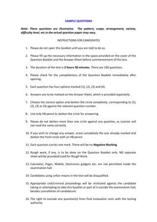 SAMPLE QUESTIONS

Note: These questions are illustrative. The pattern, scope, arrangement, variety,
difficulty level, etc in the actual question paper may vary.

                            INSTRUCTIONS FOR CANDIDATES

   1. Please do not open this booklet until you are told to do so.

   2. Please fill up the necessary information in the space provided on the cover of the
      Question Booklet and the Answer-Sheet before commencement of the test.

   3. The duration of the test is 2 hours 30 minutes. There are 160 questions.

   4. Please check for the completeness of the Question Booklet immediately after
      opening.

   5. Each question has four options marked (1), (2), (3) and (4).

   6. Answers are to be marked on the Answer Sheet, which is provided separately.

   7. Choose the correct option and darken the circle completely, corresponding to (1),
      (2), (3) or (4) against the relevant question number.

   8. Use only HB pencil to darken the circle for answering.

   9. Please do not darken more than one circle against any question, as scanner will
      not read the same correctly.

   10. If you wish to change any answer, erase completely the one already marked and
       darken the fresh circle with an HB pencil.

   11. Each question carries one mark. There will be no Negative Marking.

   12. Rough work, if any, is to be done on the Question Booklet only. NO separate
       sheet will be provided/used for Rough Work.

   13. Calculator, Pager, Mobile, Electronics gadgets etc. are not permitted inside the
       examination hall.

   14. Candidates using unfair means in the test will be disqualified.

   15. Appropriate civil/criminal proceedings will be instituted against the candidate
       taking or attempting to take this booklet or part of it outside the examination hall;
       besides cancellation of candidature.

   16. The right to exclude any question(s) from final evaluation rests with the testing
       authority.
 