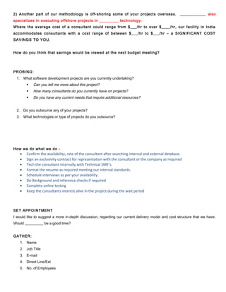 2) Another part of our methodology is off-shoring some of your projects overseas.

____________ also

specializes in executing offshore projects in _________ technology.
Where the average cost of a consultant could range from $___/hr to over $____/hr, our facility in India
accommodates consultants with a cost range of between $___/hr to $___/hr – a SIGNIFICANT COST
SAVINGS TO YOU.
How do you think that savings would be viewed at the next budget meeting?

PROBING:
1. What software development projects are you currently undertaking?


Can you tell me more about this project?



How many consultants do you currently have on projects?



Do you have any current needs that require additional resources?

2. Do you outsource any of your projects?
3. What technologies or type of projects do you outsource?

How we do what we do -

•
•
•
•
•
•
•
•

Confirm the availability, rate of the consultant after searching internal and external database.
Sign an exclusivity contract for representation with the consultant or the company as required
Tech the consultant internally with Technical SME’s.
Format the resume as required meeting our internal standards.
Schedule interviews as per your availability.
Do Background and reference checks if required
Complete online testing
Keep the consultants interest alive in the project during the wait period

SET APPOINTMENT
I would like to suggest a more in-depth discussion, regarding our current delivery model and cost structure that we have.
Would __________ be a good time?
GATHER:
1. Name
2. Job Title
3. E-mail
4. Direct Line/Ext
5. No. of Employees

 