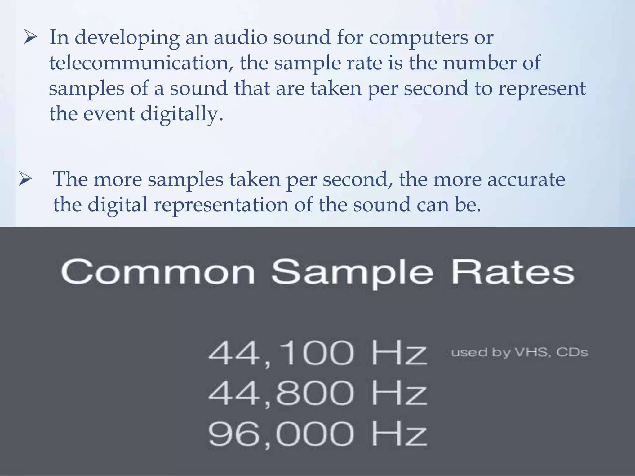  In developing an audio sound for computers or
telecommunication, the sample rate is the number of
samples of a sound that are taken per second to represent
the event digitally.
The more samples taken per second, the more accurate
the digital representation of the sound can be.