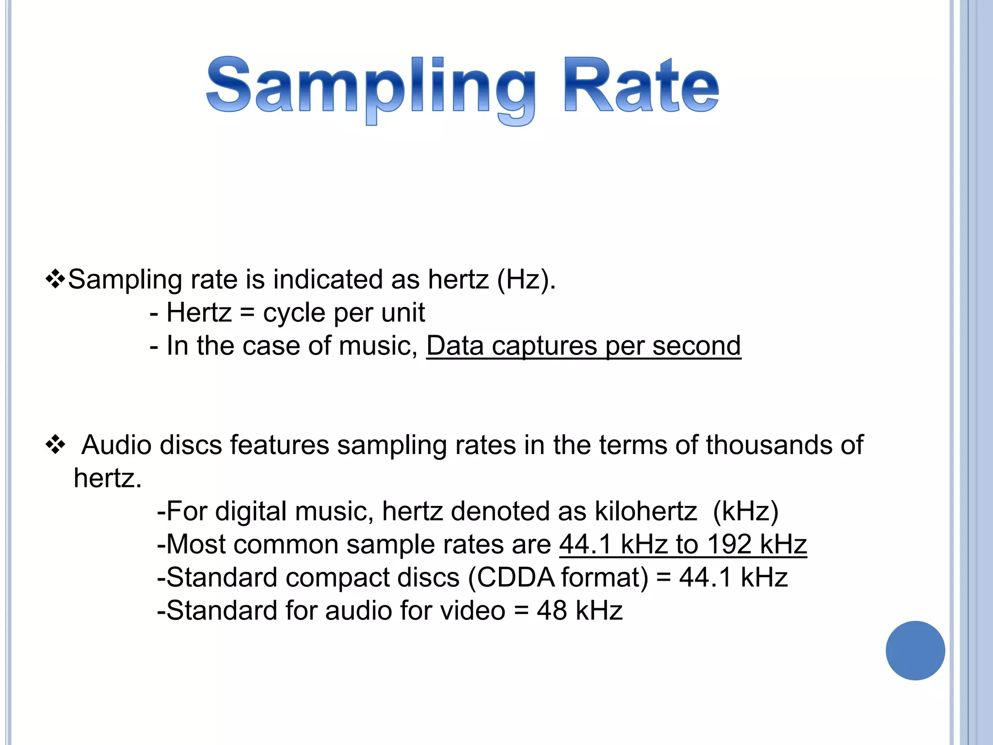 Sampling rate is indicated as hertz (Hz).
- Hertz = cycle per unit
- In the case of music, Data captures per second
Audio discs features sampling rates in the terms of thousands of
hertz.
-For digital music, hertz denoted as kilohertz (kHz)
-Most common sample rates are 44.1 kHz to 192 kHz
-Standard compact discs (CDDA format) = 44.1 kHz
-Standard for audio for video = 48 kHz