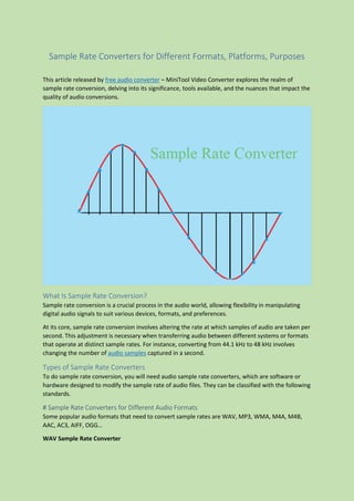 Sample Rate Converters for Different Formats, Platforms, Purposes
This article released by free audio converter – MiniTool Video Converter explores the realm of
sample rate conversion, delving into its significance, tools available, and the nuances that impact the
quality of audio conversions.
What Is Sample Rate Conversion?
Sample rate conversion is a crucial process in the audio world, allowing flexibility in manipulating
digital audio signals to suit various devices, formats, and preferences.
At its core, sample rate conversion involves altering the rate at which samples of audio are taken per
second. This adjustment is necessary when transferring audio between different systems or formats
that operate at distinct sample rates. For instance, converting from 44.1 kHz to 48 kHz involves
changing the number of audio samples captured in a second.
Types of Sample Rate Converters
To do sample rate conversion, you will need audio sample rate converters, which are software or
hardware designed to modify the sample rate of audio files. They can be classified with the following
standards.
# Sample Rate Converters for Different Audio Formats
Some popular audio formats that need to convert sample rates are WAV, MP3, WMA, M4A, M4B,
AAC, AC3, AIFF, OGG…
WAV Sample Rate Converter
 