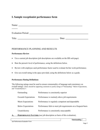 I. Sample receptionist performance form
Name:
Evaluation Period:
Title: Date:
PERFORMANCE PLANNING AND RESULTS
Performance Review
• Use a current job description (job descriptions are available on the HR web page).
• Rate the person's level of performance, using the definitions below.
• Review with employee each performance factor used to evaluate his/her work performance.
• Give an overall rating in the space provided, using the definitions below as a guide.
Performance Rating Definitions
The following ratings must be used to ensure commonality of language and consistency on
overall ratings: (There should be supporting comments to justify ratings of “Outstanding” “Below Expectations,
and “Unsatisfactory”)
Outstanding Performance is consistently superior
Exceeds Expectations Performance is routinely above job requirements
Meets Expectations Performance is regularly competent and dependable
Below Expectations Performance fails to meet job requirements on a frequent basis
Unsatisfactory Performance is consistently unacceptable
A. PERFORMANCE FACTORS (use job description as basis of this evaluation).
Outstanding
Job Performance Evaluation Form
Page 3
 