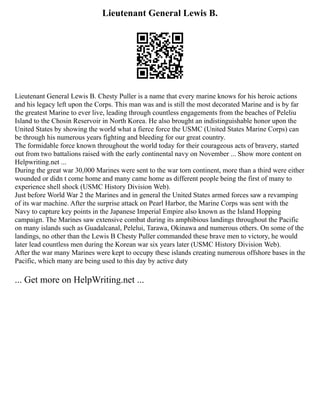 Lieutenant General Lewis B.
Lieutenant General Lewis B. Chesty Puller is a name that every marine knows for his heroic actions
and his legacy left upon the Corps. This man was and is still the most decorated Marine and is by far
the greatest Marine to ever live, leading through countless engagements from the beaches of Peleliu
Island to the Chosin Reservoir in North Korea. He also brought an indistinguishable honor upon the
United States by showing the world what a fierce force the USMC (United States Marine Corps) can
be through his numerous years fighting and bleeding for our great country.
The formidable force known throughout the world today for their courageous acts of bravery, started
out from two battalions raised with the early continental navy on November ... Show more content on
Helpwriting.net ...
During the great war 30,000 Marines were sent to the war torn continent, more than a third were either
wounded or didn t come home and many came home as different people being the first of many to
experience shell shock (USMC History Division Web).
Just before World War 2 the Marines and in general the United States armed forces saw a revamping
of its war machine. After the surprise attack on Pearl Harbor, the Marine Corps was sent with the
Navy to capture key points in the Japanese Imperial Empire also known as the Island Hopping
campaign. The Marines saw extensive combat during its amphibious landings throughout the Pacific
on many islands such as Guadalcanal, Pelelui, Tarawa, Okinawa and numerous others. On some of the
landings, no other than the Lewis B Chesty Puller commanded these brave men to victory, he would
later lead countless men during the Korean war six years later (USMC History Division Web).
After the war many Marines were kept to occupy these islands creating numerous offshore bases in the
Pacific, which many are being used to this day by active duty
... Get more on HelpWriting.net ...
 