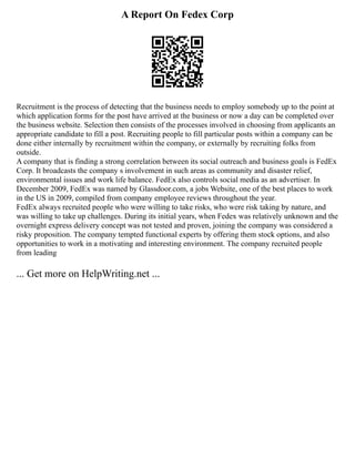 A Report On Fedex Corp
Recruitment is the process of detecting that the business needs to employ somebody up to the point at
which application forms for the post have arrived at the business or now a day can be completed over
the business website. Selection then consists of the processes involved in choosing from applicants an
appropriate candidate to fill a post. Recruiting people to fill particular posts within a company can be
done either internally by recruitment within the company, or externally by recruiting folks from
outside.
A company that is finding a strong correlation between its social outreach and business goals is FedEx
Corp. It broadcasts the company s involvement in such areas as community and disaster relief,
environmental issues and work life balance. FedEx also controls social media as an advertiser. In
December 2009, FedEx was named by Glassdoor.com, a jobs Website, one of the best places to work
in the US in 2009, compiled from company employee reviews throughout the year.
FedEx always recruited people who were willing to take risks, who were risk taking by nature, and
was willing to take up challenges. During its initial years, when Fedex was relatively unknown and the
overnight express delivery concept was not tested and proven, joining the company was considered a
risky proposition. The company tempted functional experts by offering them stock options, and also
opportunities to work in a motivating and interesting environment. The company recruited people
from leading
... Get more on HelpWriting.net ...
 