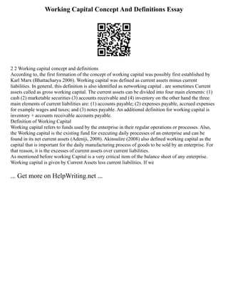 Working Capital Concept And Definitions Essay
2 2 Working capital concept and definitions
According to, the first formation of the concept of working capital was possibly first established by
Karl Marx (Bhattacharya 2006). Working capital was defined as current assets minus current
liabilities. In general, this definition is also identified as networking capital . are sometimes Current
assets called as gross working capital. The current assets can be divided into four main elements: (1)
cash (2) marketable securities (3) accounts receivable and (4) inventory on the other hand the three
main elements of current liabilities are: (1) accounts payable; (2) expenses payable, accrued expenses
for example wages and taxes; and (3) notes payable. An additional definition for working capital is
inventory + accounts receivable accounts payable.
Definition of Working Capital
Working capital refers to funds used by the enterprise in their regular operations or processes. Also,
the Working capital is the existing fund for executing daily processes of an enterprise and can be
found in its net current assets (Adeniji, 2008). Akinsulire (2008) also defined working capital as the
capital that is important for the daily manufacturing process of goods to be sold by an enterprise. For
that reason, it is the excesses of current assets over current liabilities.
As mentioned before working Capital is a very critical item of the balance sheet of any enterprise.
Working capital is given by Current Assets less current liabilities. If we
... Get more on HelpWriting.net ...
 