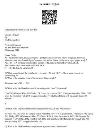 Session III Quiz
Concordia University/Green Bay Site
Session III Quiz
By
Brad Skenandore
Professor Francois
AL 169 Statistical Methods
20 January 2014
Honor Pledge
As I develop in mind, body, and spirit, I pledge on my honor that I have not given, received,
witnessed, nor have knowledge of unauthorized aid on this or [assignment, quiz, paper, test]. 2
Pg 212 #14) A normal population has a mean of 12.2 and a standard deviation of 2.5.
A) Compute the z value associated with 14.3.
z = (14.3 12.2)/2.5 z value is .84
B) What proportion of the population is between 12.2 and 14.3? ... Show more content on
Helpwriting.net ...
A) What is the standard error of the mean in this example?
80/square root of 40 = 12.65
B) What is the likelihood the sample mean is greater than 320 minutes?
(320 330)/80/(sr of 40) = 10/12.65 = .79. .79 on the curve is .2852. Using the equation .5000 .2852
gives the probability of .2148 or approximately 21% likelihood that it will be greater than 320
minutes.
4
C) What is the likelihood the sample mean is between 320 and 350 minutes?
We must first find what the sample would be for the curve if it is greater than 350 minutes. We would
find this by (350 330)/80(sr of 40) = 20/12.65 = 1.58. 1.58 on the curve is .4429. We then use the
equation .4429 .2852 (.2852 found in part B) to find likelihood of it falling between 320 and 350
minutes being .1577 or approximately 16%
D) What is the likelihood the sample mean is greater than 350 minutes?
 