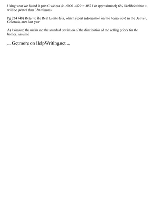 Using what we found in part C we can do .5000 .4429 = .0571 or approximately 6% likelihood that it
will be greater than 350 minutes.
Pg 254 #48) Refer to the Real Estate data, which report information on the homes sold in the Denver,
Colorado, area last year.
A) Compute the mean and the standard deviation of the distribution of the selling prices for the
homes. Assume
... Get more on HelpWriting.net ...
 