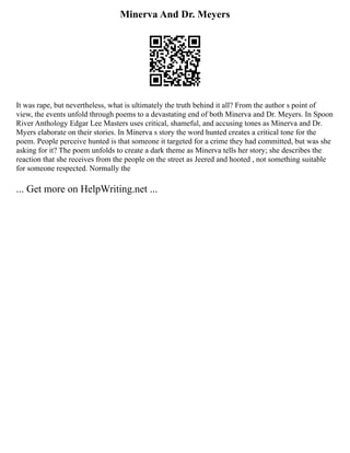 Minerva And Dr. Meyers
It was rape, but nevertheless, what is ultimately the truth behind it all? From the author s point of
view, the events unfold through poems to a devastating end of both Minerva and Dr. Meyers. In Spoon
River Anthology Edgar Lee Masters uses critical, shameful, and accusing tones as Minerva and Dr.
Myers elaborate on their stories. In Minerva s story the word hunted creates a critical tone for the
poem. People perceive hunted is that someone it targeted for a crime they had committed, but was she
asking for it? The poem unfolds to create a dark theme as Minerva tells her story; she describes the
reaction that she receives from the people on the street as Jeered and hooted , not something suitable
for someone respected. Normally the
... Get more on HelpWriting.net ...
 