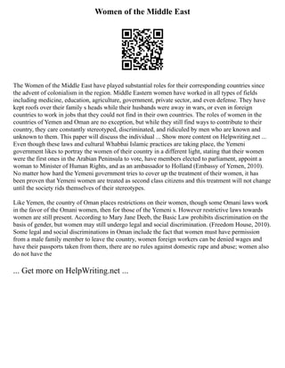 Women of the Middle East
The Women of the Middle East have played substantial roles for their corresponding countries since
the advent of colonialism in the region. Middle Eastern women have worked in all types of fields
including medicine, education, agriculture, government, private sector, and even defense. They have
kept roofs over their family s heads while their husbands were away in wars, or even in foreign
countries to work in jobs that they could not find in their own countries. The roles of women in the
countries of Yemen and Oman are no exception, but while they still find ways to contribute to their
country, they care constantly stereotyped, discriminated, and ridiculed by men who are known and
unknown to them. This paper will discuss the individual ... Show more content on Helpwriting.net ...
Even though these laws and cultural Whabbai Islamic practices are taking place, the Yemeni
government likes to portray the women of their country in a different light, stating that their women
were the first ones in the Arabian Peninsula to vote, have members elected to parliament, appoint a
woman to Minister of Human Rights, and as an ambassador to Holland (Embassy of Yemen, 2010).
No matter how hard the Yemeni government tries to cover up the treatment of their women, it has
been proven that Yemeni women are treated as second class citizens and this treatment will not change
until the society rids themselves of their stereotypes.
Like Yemen, the country of Oman places restrictions on their women, though some Omani laws work
in the favor of the Omani women, then for those of the Yemeni s. However restrictive laws towards
women are still present. According to Mary Jane Deeb, the Basic Law prohibits discrimination on the
basis of gender, but women may still undergo legal and social discrimination. (Freedom House, 2010).
Some legal and social discriminations in Oman include the fact that women must have permission
from a male family member to leave the country, women foreign workers can be denied wages and
have their passports taken from them, there are no rules against domestic rape and abuse; women also
do not have the
... Get more on HelpWriting.net ...
 