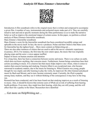 Analysis Of Hans Zimmer s Interstellar
Introduction A film soundtrack refers to the original music that is written and composed to accompany
a given film. A number of cues, instrumentals and orchestral music make part of it. They are carefully
timed to start and end at specific moments during the films performance so as to make the narrative
better as well as improve the emotional impact of certain scenes. In this paper, we perform a critical
analysis of Hans Zimmers Interstellar soundtrack.
Hans Zimmer s Interstellar soundtrack
Hans Zimmer s score for the Interstellar soundtrack has been considered incredibly unique and
aplicable to the movie itself. In fact, the movie s producer, Nolan said that I believe that Hans score
for Interstellar has the tightest bond ... Show more content on Helpwriting.net ...
There are also other instances of silence that are used to add to the movie s dramatic experiences
(Laurence, 2013). For instance, the first time the crew enters space, the music that was originally
playing stops and the actor s voices appear muffled.
Impact of music on human emotion and attention
For a long time, there has been a connection between society and music. There is no culture on earth,
which does not know anything, that concerns music. Furthermore, human beings sometimes base their
actions according to music. It is a known fact that music helps improve one s brain, when it comes to
matters that concern learning and studying. Einstein Albert is an exceptional man, who became
renowned in academic matters, due to the music he listening to. When Einstein was young, people
thought he was stupid, and after learning to play the violin, he improved. He often listened and played
music by Bach and Mozart, and in turn, became extremely smart. Currently, the iPod is popular
among many students, and they use it without thinking of the consequences it may have in the long
run.
Research has been conducted, and it has been found out that studying improves as a result of listening
to music. Also, it should be known that extreme users of IPods are at risk of suffering from hearing
health problems. Even more, they might lose their hearing, while they are still young, and this will
affect their life s quality in the future. Researchers have identified
... Get more on HelpWriting.net ...
 