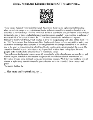 Social, Social And Economic Impacts Of The American...
There was no Reign of Terror as in the French Revolution, there was no replacement of the ruling
class by workers groups as in revolutionary Russia, so how then could the American Revolution be
described as revolutionary? The word revolution means an overthrown of a government or social order
in favor of a new system; a radical change of an entire system, usually by war, resulting in a change of
the way of life of the people involved. In 1775 the American colonies had chosen to separate
themselves from Great Britain, which resulted in a war for independence with Great Britain from 1775
to 1783. The American Revolution resulted in a fundamental change in American politics, society, and
economics and brought about concepts of the Enlightenment and changes in the lives of the colonists
and in the years to come, including rule of law, liberty, equality, and a government of the people. The
American Revolution gave rise to democracy, it gave birth to ideas about voting rights for more
people, and it raised debates about the roles of women and slaves.
True, only some fundamental changes were felt immediately while other changes, such as slavery and
women s rights, were not be abolished or recognized for several decades later. Nonetheless, the
Revolution brought about political, social, and economical changes. While they may not have been all
at once in a given day, over time (months, years, decades, and even centuries), these changes took
place.
The events that had the
... Get more on HelpWriting.net ...
 
