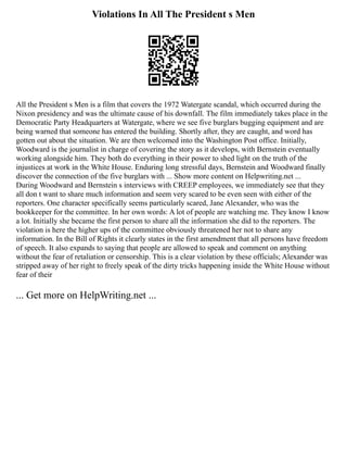 Violations In All The President s Men
All the President s Men is a film that covers the 1972 Watergate scandal, which occurred during the
Nixon presidency and was the ultimate cause of his downfall. The film immediately takes place in the
Democratic Party Headquarters at Watergate, where we see five burglars bugging equipment and are
being warned that someone has entered the building. Shortly after, they are caught, and word has
gotten out about the situation. We are then welcomed into the Washington Post office. Initially,
Woodward is the journalist in charge of covering the story as it develops, with Bernstein eventually
working alongside him. They both do everything in their power to shed light on the truth of the
injustices at work in the White House. Enduring long stressful days, Bernstein and Woodward finally
discover the connection of the five burglars with ... Show more content on Helpwriting.net ...
During Woodward and Bernstein s interviews with CREEP employees, we immediately see that they
all don t want to share much information and seem very scared to be even seen with either of the
reporters. One character specifically seems particularly scared, Jane Alexander, who was the
bookkeeper for the committee. In her own words: A lot of people are watching me. They know I know
a lot. Initially she became the first person to share all the information she did to the reporters. The
violation is here the higher ups of the committee obviously threatened her not to share any
information. In the Bill of Rights it clearly states in the first amendment that all persons have freedom
of speech. It also expands to saying that people are allowed to speak and comment on anything
without the fear of retaliation or censorship. This is a clear violation by these officials; Alexander was
stripped away of her right to freely speak of the dirty tricks happening inside the White House without
fear of their
... Get more on HelpWriting.net ...
 