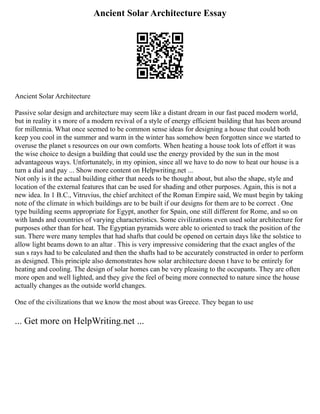 Ancient Solar Architecture Essay
Ancient Solar Architecture
Passive solar design and architecture may seem like a distant dream in our fast paced modern world,
but in reality it s more of a modern revival of a style of energy efficient building that has been around
for millennia. What once seemed to be common sense ideas for designing a house that could both
keep you cool in the summer and warm in the winter has somehow been forgotten since we started to
overuse the planet s resources on our own comforts. When heating a house took lots of effort it was
the wise choice to design a building that could use the energy provided by the sun in the most
advantageous ways. Unfortunately, in my opinion, since all we have to do now to heat our house is a
turn a dial and pay ... Show more content on Helpwriting.net ...
Not only is it the actual building either that needs to be thought about, but also the shape, style and
location of the external features that can be used for shading and other purposes. Again, this is not a
new idea. In 1 B.C., Vitruvius, the chief architect of the Roman Empire said, We must begin by taking
note of the climate in which buildings are to be built if our designs for them are to be correct . One
type building seems appropriate for Egypt, another for Spain, one still different for Rome, and so on
with lands and countries of varying characteristics. Some civilizations even used solar architecture for
purposes other than for heat. The Egyptian pyramids were able to oriented to track the position of the
sun. There were many temples that had shafts that could be opened on certain days like the solstice to
allow light beams down to an altar . This is very impressive considering that the exact angles of the
sun s rays had to be calculated and then the shafts had to be accurately constructed in order to perform
as designed. This principle also demonstrates how solar architecture doesn t have to be entirely for
heating and cooling. The design of solar homes can be very pleasing to the occupants. They are often
more open and well lighted, and they give the feel of being more connected to nature since the house
actually changes as the outside world changes.
One of the civilizations that we know the most about was Greece. They began to use
... Get more on HelpWriting.net ...
 