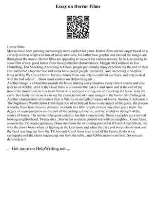 Essay on Horror Films
Horror films
Movies have been growing increasingly more explicit for years. Horror films are no longer based on a
cleverly written script with lots of twists and turns, but rather how graphic and twisted the images are
throughout the movie. Horror films are appealing to viewers for various reasons. In fact, according to
some film critics, good horror films have particular characteristics. Maggie McCutcheon in Too
Disturbing, Too Shocking, According to Olson, people particularly enjoy experiencing the end of their
fear and terror. Once the fear and terror have ended, people feel better. And, according to Stephen
King in Why We Crave Horror Movies, horror films can help us confront our fears, and help us deal
with the bad side of ... Show more content on Helpwriting.net ...
Another image is a Dead tree outside the house making scary shadows every time it storms and also
tries to eat Robbie. And in the closet there is a monster that takes Carol Anne and at the end of the
movie the closet turns in to a Giant throat with a serpent coming out of it sucking the house in to the
earth. So clearly the viewers can see the characteristic of visual images in the horror film Poltergeist.
Another characteristic of a horror film is Vitality or strength of source of horror. Stanley J. Solomon in
The Nightmare World claims If the depiction of archetypal fears is one aspect of the genre, the process
whereby these fears become dramatic incidents in a film reveals at least two other genre traits: the
degree of unpreparedness on the part of the endangered victim, and the vitality or strength of the
source of horror. The movie Poltergeist certainly has this characteristic. Some examples are a normal
looking neighborhood, Tweety dies , Steven has a remote control war with his neighbor , Carol Anne
answers the TV people questions, Diane mentions the swimming pool what if Carol Anne falls in, the
way the clown looks when its lighting in the kids room and when the Tree and storm clouds look and
the hand reaching out from the TV, but only Carol Anne sees it rest of the family thinks it s a
earthquake and the chairs stacked up, out from the table , and Robbie utensils are bent. So you can
definitely tell
... Get more on HelpWriting.net ...
 