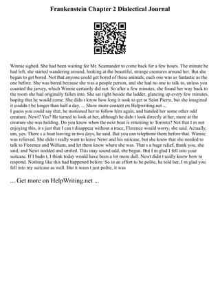 Frankenstein Chapter 2 Dialectical Journal
Winnie sighed. She had been waiting for Mr. Scamander to come back for a few hours. The minute he
had left, she started wandering around, looking at the beautiful, strange creatures around her. But she
began to get bored. Not that anyone could get bored of these animals, each one was as fantastic as the
one before. She was bored because she was a people person, and she had no one to talk to, unless you
counted the jarvey, which Winnie certainly did not. So after a few minutes, she found her way back to
the room she had originally fallen into. She sat right beside the ladder, glancing up every few minutes,
hoping that he would come. She didn t know how long it took to get to Saint Pierre, but she imagined
it couldn t be longer than half a day. ... Show more content on Helpwriting.net ...
I guess you could say that, he motioned her to follow him again, and handed her some other odd
creature. Newt? Yes? He turned to look at her, although he didn t look directly at her, more at the
creature she was holding. Do you know when the next boat is returning to Toronto? Not that I m not
enjoying this, it s just that I can t disappear without a trace, Florence would worry, she said. Actually,
um, yes. There s a boat leaving in two days, he said. But you can telephone them before that. Winnie
was relieved. She didn t really want to leave Newt and his suitcase, but she knew that she needed to
talk to Florence and William, and let them know where she was. That s a huge relief, thank you, she
said, and Newt nodded and smiled. This may sound odd, she began. But I m glad I fell into your
suitcase. If I hadn t, I think today would have been a lot more dull. Newt didn t really know how to
respond. Nothing like this had happened before. So in an effort to be polite, he told her, I m glad you
fell into my suitcase as well. But it wasn t just polite, it was
... Get more on HelpWriting.net ...
 