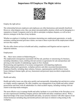 Importance Of Employee The Right Advice
Employ the right advice
The relationship between employers and employees are often harmonious and mutually beneficial.
However, when disputes arise, they can attract unwanted public attention which can be damaging to a
reputation or brand. Companies need to be able to anticipate workplace disputes, as well as have
decisive strategies in the face of any incidents.
Whether an employer is looking for assistance structuring new employment agreements, or needs
assistance settling personal grievance claims, our team is there to provide all the employment related
services they require.
We also offer clients services in health and safety, compliance and litigation and are experts in
industrial relations.
Employment
We ... Show more content on Helpwriting.net ...
The employment consequences associated with the sale, purchase or outsourcing of a business,
including redundancy issues, drafting relevant sections in agreements for sale and purchase and
advising on the transfer of undertakings regime in New Zealand.
Restructuring and negotiation of severance arrangements with departing employees.
Drafting employment agreements, workplace policies and other associated documentation.
Employee benefits, including share schemes, bonuses, superannuation and KiwiSaver issues.
Issues relating to human rights, privacy, harassment and personal injury/accident compensation.
Show less 
Health and safety
Health and safety issues can often arise quickly and unexpectedly, demanding fast and decisive action
or a highly sensitive approach. We offer complete case management of any health and safety related
prosecutions and liaise with all stakeholders in a fatal accident inquiry, including working with our
clients to develop media strategies.
The most effective way to manage health and safety incidents is to avoid them in the first place so we
are also experienced in drafting company policies and health and safety compliance advice. With a
deep knowledge of the issues around health and safety, our practice interacts with other aspects of our
clients businesses including drug and alcohol policies and issues in relation to drug testing in the
workplace.
 