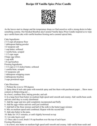 Recipe Of Vanilla Spice Prize Candle
As the leaves start to change and the temperature drops we find ourselves with a strong desire to bake
something yummy. Our Smoked Bourbon aka Caramel Vanilla Spice Prize Candle inspired us to wipe
up a vanilla bean cake with vanilla bourbon frosting and a caramel spiced latte.
Cake Ingredients:
2 1/2 cups all purpose flour
1 tablespoon baking powder
1/2 teaspoon salt
1 cup butter, softened
1 vanilla bean, scraped
1 1/2 cups sugar
4 large egg whites
1 cup milk
1/4 cup bourbon
Frosting Ingredients:
1 1/2 cups (2 1/2 sticks) butter, softened
1 vanilla bean, scraped
1/2 teaspoons salt
1 tablespoon whipping cream
2 tablespoons bourbon
3 cups powdered sugar
Cake Directions:
1. Preheat the oven to 350 degrees
2. Spray three 8 inch cake pans with nonstick spray and line them with parchment paper ... Show more
content on Helpwriting.net ...
In a bowl, combine flour, baking powder, and salt
4. In a large bowl beat butter on medium high speed until smooth and creamy. Add vanilla bean seeds
and mix until they re evenly distributed
5. Add the sugar and mix until completely incorporated and fluffy
6. Add the eggs whites and mix until just combined
7. Add half of the flour mixture and half of the milk to the butter/sugar mixture
8. Mix on medium speed until combined. Repeat with the second half
9. Add cake batter to the pans,
10. Bake for 19 21 minutes, or until slightly browned on top
11. Let cake layers cool
12. Once cake is cool, brush 1/4 cup bourbon over the top of each layer.
Frosting Directions:
1. In a bowl, mix butter on medium high speed until smooth and creamy. Add vanilla bean seeds and
 