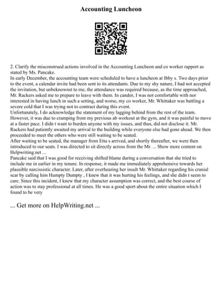 Accounting Luncheon
2. Clarify the misconstrued actions involved in the Accounting Luncheon and co worker rapport as
stated by Ms. Pancake.
In early December, the accounting team were scheduled to have a luncheon at Ibby s. Two days prior
to the event, a calendar invite had been sent to its attendants. Due to my shy nature, I had not accepted
the invitation, but unbeknownst to me, the attendance was required because, as the time approached,
Mr. Rackers asked me to prepare to leave with them. In candor, I was not comfortable with nor
interested in having lunch in such a setting, and worse, my co worker, Mr. Whittaker was battling a
severe cold that I was trying not to contract during this event.
Unfortunately, I do acknowledge the statement of my lagging behind from the rest of the team.
However, it was due to cramping from my previous ab workout at the gym, and it was painful to move
at a faster pace. I didn t want to burden anyone with my issues, and thus, did not disclose it. Mr.
Rackers had patiently awaited my arrival to the building while everyone else had gone ahead. We then
proceeded to meet the others who were still waiting to be seated.
After waiting to be seated, the manager from Etta s arrived, and shortly thereafter, we were then
introduced to our seats. I was directed to sit directly across from the Mr. ... Show more content on
Helpwriting.net ...
Pancake said that I was good for receiving shifted blame during a conversation that she tried to
include me in earlier in my tenure. In response, it made me immediately apprehensive towards her
plausible narcissistic character. Later, after overhearing her insult Mr. Whittaker regarding his cranial
scar by calling him Humpty Dumpty , I knew that it was hurting his feelings, and she didn t seem to
care. Since this incident, I knew that my character assumption was correct, and the best course of
action was to stay professional at all times. He was a good sport about the entire situation which I
found to be very
... Get more on HelpWriting.net ...
 