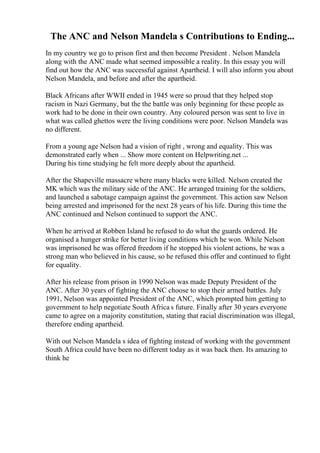 The ANC and Nelson Mandela s Contributions to Ending...
In my country we go to prison first and then become President . Nelson Mandela
along with the ANC made what seemed impossible a reality. In this essay you will
find out how the ANC was successful against Apartheid. I will also inform you about
Nelson Mandela, and before and after the apartheid.
Black Africans after WWII ended in 1945 were so proud that they helped stop
racism in Nazi Germany, but the the battle was only beginning for these people as
work had to be done in their own country. Any coloured person was sent to live in
what was called ghettos were the living conditions were poor. Nelson Mandela was
no different.
From a young age Nelson had a vision of right , wrong and equality. This was
demonstrated early when ... Show more content on Helpwriting.net ...
During his time studying he felt more deeply about the apartheid.
After the Shapeville massacre where many blacks were killed. Nelson created the
MK which was the military side of the ANC. He arranged training for the soldiers,
and launched a sabotage campaign against the government. This action saw Nelson
being arrested and imprisoned for the next 28 years of his life. During this time the
ANC continued and Nelson continued to support the ANC.
When he arrived at Robben Island he refused to do what the guards ordered. He
organised a hunger strike for better living conditions which he won. While Nelson
was imprisoned he was offered freedom if he stopped his violent actions, he was a
strong man who believed in his cause, so he refused this offer and continued to fight
for equality.
After his release from prison in 1990 Nelson was made Deputy President of the
ANC. After 30 years of fighting the ANC choose to stop their armed battles. July
1991, Nelson was appointed President of the ANC, which prompted him getting to
government to help negotiate South Africa s future. Finally after 30 years everyone
came to agree on a majority constitution, stating that racial discrimination was illegal,
therefore ending apartheid.
With out Nelson Mandela s idea of fighting instead of working with the government
South Africa could have been no different today as it was back then. Its amazing to
think he
 
