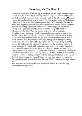 Short Essay On The Wizard
Moving his rocker back by the pot Sly tries to relax. After a long wait and a couple
of short naps, the cloth is dry. Removing it from the rope Sylvester folded the now
red cloth into a bolt and lays it on the worktable Calling the tailor he says, Marcus if
you got the time I could use your help now. Put the teapot on the stove, Markus said.
I ll be there as fast as my short legs can get me there. After unlocking the door, Sly
puts a large tea pot on the fire so they will have plenty of hot tea. Marcus knocks on
the door, not waiting for the wizardhe walks in. What you got for me? he asks
Having all the measurement and a sketch on a sheet of paper Sly hands the
information to the tailor, We... Show more content on Helpwriting.net ...
One of the helpers had made a slender rope out of the same material used in the
bag. Picking up the rope Sylvester guides it through the loop at the top of the bag.
Going all the way around it comes out just two centimeters from where it went in.
When someone pulls the both ends of the rope, he bag closes the bag so nothing
will fall out. . Now was the time for the big test, time to put something in the bag
and see if it will work as he planned. Tying the rope to the top of two chairs so it
would stay open, Sly stands with his hands resting on his hips, looking around the
lab for something to put in the bag. First, in the bag, is a softball, then a tricycle.
Picking up a football, he tossed it in, along with a baseball glove and bat. Standing on
a short stool the wizard looks in the bag and said, OH MY, OH MY, Where are they?
To see the bottom of the bag, he needed a lamp. There, on the bottom of the bag are
five little items the size of a stamp. Untying one rope from a chair, he reaches in.
Taking out one small item, and set it on the floor. POOF! It grew, to the same size as
before.
Next, he would try to find the tricycle, then the bat and the ball. POOF! They
returned to their original size
 