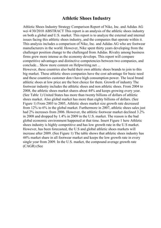 Athletic Shoes Industry
Athletic Shoes Industry Strategy Comparison Report of Nike, Inc. and Adidas AG
wei 4/30/2010 ABSTRACT This report is an analysis of the athletic shoes industry
on both a global and U.S. market. This report is to analyze the external and internal
issues facing this athletic shoes industry, and the companies that operate within it.
This analysis includes a comparison of Nike, Inc. and Adidas AG who are footwear
manufacturers in the world. However, Nike spent thirty years developing from the
challenger position change to the challenged from Adidas. Rivalry among business
firms grew more intense as the economy develops. This report will compare
competitive advantages and distinctive competencies between two companies, and
conclude... Show more content on Helpwriting.net ...
However, these countries also build their own athletic shoes brands to join to this
big market. These athletic shoes companies have the cost advantage for basic need
and these countries customer don t have high consumption power. The local brand
athletic shoes at low price are the best choice for them. Growth of industry The
footwear industry includes the athletic shoes and non athletic shoes. From 2004 to
2008, the athletic shoes market shares about 44% and keeps growing every year.
(See Table 1) United States has more than twenty billions of dollars of athletic
shoes market. Also global market has more than eighty billions of dollars. (See
Figure 1) From 2003 to 2005, Athletic shoes market size growth rate decreased
from 12% to 6% in the global market. Furthermore in 2007, athletic shoes sales just
had 2% increases from 2006. However, the athletic footwear market declined 3.2%
in 2008 and dropped by 1.4% in 2009 in the U.S. market. The reason is the bad
global economic environment happened at that time. Insert Figure 1 here Athletic
shoes industry is highly competitive and has low growth rate in the U.S market.
However, has been forecasted, the U.S and global athletic shoes markets will
increase after 2009. (See Figure 1) The table shows that athletic shoes industry has
44% market share in all footwear market and keeps the low growth rate in every
single year from 2009. In the U.S. market, the compound average growth rate
(CAGR) (See
 