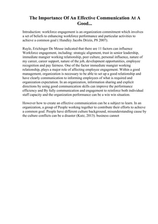 The Importance Of An Effective Communication At A
Good...
Introduction: workforce engagement is an organization commitment which involves
a set of beliefs to enhancing workforce performance and particular activities to
achieve a common goal ( Hundley Jacobs Drizin, P8 2007).
Ruyle, Erichinger De Meuse indicated that there are 11 factors can influence
Workforce engagement, including: strategic alignment, trust in senior leadership,
immediate mangier working relationship, peer culture, personal influence, nature of
my career, career support, nature of the job, development opportunities, employee
recognition and pay fairness. One of the factor immediate mangier working
relationship, plays a major role of affecting employee engagement. Within a good
management, organization is necessary to be able to set up a good relationship and
have clearly communication to informing employees of what is required and
organization expectation. In an organization, information sharing and explicit
directions by using good communication skills can improve the performance
efficiency and By fully communication and engagement to reinforce both individual
staff capacity and the organization performance can be a win win situation.
However how to create an effective communication can be a subject to learn. In an
organization, a group of People working together to contribute their efforts to achieve
a common goal. People have different culture background, misunderstanding cause by
the culture conflicts can be a disaster (Kutz, 2013). business cannot
 