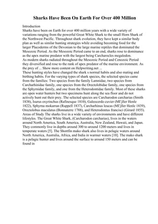 Sharks Have Been On Earth For Over 400 Million
Introduction
Sharks have been on Earth for over 400 million years with a wide variety of
variations ranging from the powerful Great White Shark to the small Horn Shark of
the Northwest Pacific. Throughout shark evolution, they have kept a similar body
plan as well as similar hunting strategies while avoiding becoming food for the
larger Placoderms of the Devonian to the large marine reptiles that dominated the
Mesozoic Period. As the Mesozoic Period came to an end, sharks rose to dominance
as the apex marine predator with the largest being Carcharocles megalodon.
As modern sharks radiated throughout the Mesozoic Period and Cenozoic Period
they diversified and rose to the rank of apex predator of the marine environment. As
the prey of ... Show more content on Helpwriting.net ...
These hunting styles have changed the shark s normal habits and also mating and
birthing habits. For the varying types of shark species, the selected species came
from the families: Two species from the family Lamnidae, two species from
Carcharhinidae family, one species from the Orectolobidae family, one species from
the Sphyrnidae family, and one from the Heterodontidae family. Most of these sharks
are open water hunters but two specimens hunt along the sea floor and do not
actively hunt out their prey. The selected species are Carcharodon carcharias (Smith
1838), Isurus oxyrinchus (Rafinesque 1810), Galeocerdo cuvier (MГјller Henle
1822), Sphyrna mokarran (Ruppell 1837), Carcharhinus leucas (MГјller Henle 1839),
Orectolobus maculatus (Bonnaterre 1788), and Heterodontus francisci (Girard 1855).
Areas of Study The sharks live in a wide variety of environments and have different
lifestyles. The Great White Shark, (Carcharodon carcharias), lives in the waters
around North America, South America, Australia, New Zealand, Hawaii, and Japan.
They commonly live in depths around 300 to around 1200 meters and lives in
temperate waters [5]. The Shortfin mako shark also lives in pelagic waters around
North America, Australia, Africa, and India in warmer waters [10]. The mako shark
is a pelagic hunter and lives around the surface to around 150 meters and can be
found in
 
