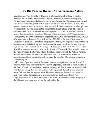 How Did Panama Become An Autonomous Nation
Identification. The Republic of Panama is a former Spanish colony in Central
America with a mixed population of Creoles, mestizos, European immigrants,
Africans, and indigenous Indians. Location and Geography. The country is a natural
land bridge connecting the South American continent with Central America. The
isthmus runs east west in the form of an inverted S. Low mountains run through most
of the country, leaving a gap in the center that is nearly at sea level. The Pacific
coastline, with the Azuero Peninsula jutting south to define the Gulf of Panama, is
longer than the Atlantic coastline. The area of the country is 25,590 square miles
Demography. In 2000, Panama had approximately 2.816 million inhabitants, 700,000
of whom lived in Panama City, with another 300,000 in the immediate suburbs.
Linguistic Affiliation. The official language is Spanish, but English is used widely in
business, especially banking and tourism, and by some people of African descent.
Symbolism. Some coins bear the image of Urraca, an Indian chief who resisted the
Spanish conquests, but most coins depict Vasco NuГ±ez de Balboa, the discoverer of
the Pacific Ocean. History and Ethnic Relations Emergence of the Nation. Panama
became an autonomous nation because of its function as the custodian of the
transisthmus shipping route the path between the seas. It... Show more content on
Helpwriting.net ...
Unlike other Spanish colonies, Panama s subsistence agriculture never depended
on corn. Game and fish were always sources of protein, and corn is eaten mainly in
the form of thick cakes called arepas and maize gruel. The Kuna roast bananas and
boil them in a soup dish that consists of water squeezed through grated coconut
meat, fish, and fowl or a game meat. This dish resembles the sancocho eaten by
many non Indian Panamanians a soup of poultry or meat cooked with root
vegetables and corn. All the towns and cities have Chinese restaurants, a legacy of
the Chinese who came to work on the railroad in the
 