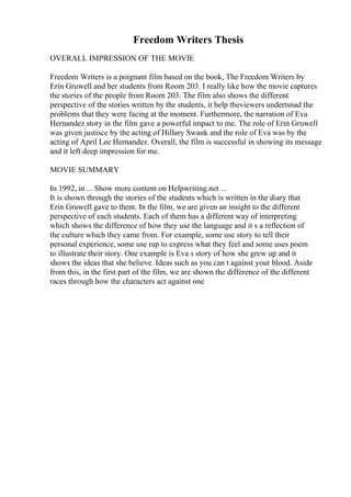 Freedom Writers Thesis
OVERALL IMPRESSION OF THE MOVIE
Freedom Writers is a poignant film based on the book, The Freedom Writers by
Erin Gruwell and her students from Room 203. I really like how the movie captures
the stories of the people from Room 203. The film also shows the different
perspective of the stories written by the students, it help theviewers undertsnad the
problems that they were facing at the moment. Furthermore, the narration of Eva
Hernandez story in the film gave a powerful impact to me. The role of Erin Gruwell
was given justisce by the acting of Hillary Swank and the role of Eva was by the
acting of April Lee Hernandez. Overall, the film is successful in showing its message
and it left deep impression for me.
MOVIE SUMMARY
In 1992, in ... Show more content on Helpwriting.net ...
It is shown through the stories of the students which is written in the diary that
Erin Gruwell gave to them. In the film, we are given an insight to the different
perspective of each students. Each of them has a different way of interpreting
which shows the difference of how they use the language and it s a reflection of
the culture which they came from. For example, some use story to tell their
personal experience, some use rap to express what they feel and some uses poem
to illustrate their story. One example is Eva s story of how she grew up and it
shows the ideas that she believe. Ideas such as you can t against your blood. Aside
from this, in the first part of the film, we are shown the difference of the different
races through how the characters act against one
 