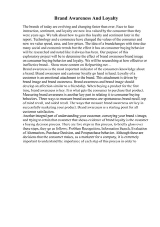 Brand Awareness And Loyalty
The brands of today are evolving and changing faster than ever. Face to face
interaction, sentiment, and loyalty are now less valued by the consumer than they
were years ago. We talk about how to gain this loyalty and sentiment later in the
report. Technology and e commerce have changed the values of the consumer and
now we value speed, ease, and low prices. The idea of a brandchanges with time due
many social and economic trends but the effect it has on consumer buying behavior
will be researched and noted like it always has been. Our purpose of this
exploratory project will be to determine the effect of brand awareness/brand image
on consumer buying behavior and loyalty. We will be researching at how effective or
ineffective brand... Show more content on Helpwriting.net ...
Brand awareness is the most important indicator of the consumers knowledge about
a brand. Brand awareness and customer loyalty go hand in hand. Loyalty of a
customer is an emotional attachment to the brand. This attachment is driven by
brand image and brand awareness. Brand awareness and brand image should
develop an affection similar to a friendship. When buying a product for the first
time, brand awareness is key. It is what gets the consumer to purchase that product.
Measuring brand awareness is another key part in relating it to consumer buying
behaviors. Three ways to measure brand awareness are spontaneous brand recall, top
of mind recall, and aided recall. The ways that measure brand awareness are key in
successfully marketing your product. Brand awareness is a starting point for all
customer satisfaction.
Another integral part of understanding your customer, conveying your brand s image,
and trying to retain that customer that shows evidence of brand loyalty is the customer
s buying decision process. There are five steps in this process, to briefly gloss over
these steps, they go as follows: Problem Recognition, Information Search, Evaluation
of Alternatives, Purchase Decision, and Postpurchase behavior. Although these are
decisions that the consumer makes, as a marketer for a company, it is extremely
important to understand the importance of each step of this process in order to
 