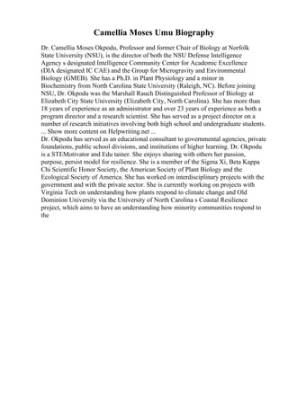 Camellia Moses Umu Biography
Dr. Camellia Moses Okpodu, Professor and former Chair of Biology at Norfolk
State University (NSU), is the director of both the NSU Defense Intelligence
Agency s designated Intelligence Community Center for Academic Excellence
(DIA designated IC CAE) and the Group for Microgravity and Environmental
Biology (GMEB). She has a Ph.D. in Plant Physiology and a minor in
Biochemistry from North Carolina State University (Raleigh, NC). Before joining
NSU, Dr. Okpodu was the Marshall Rauch Distinguished Professor of Biology at
Elizabeth City State University (Elizabeth City, North Carolina). She has more than
18 years of experience as an administrator and over 23 years of experience as both a
program director and a research scientist. She has served as a project director on a
number of research initiatives involving both high school and undergraduate students.
... Show more content on Helpwriting.net ...
Dr. Okpodu has served as an educational consultant to governmental agencies, private
foundations, public school divisions, and institutions of higher learning. Dr. Okpodu
is a STEMotivator and Edu tainer. She enjoys sharing with others her passion,
purpose, persist model for resilience. She is a member of the Sigma Xi, Beta Kappa
Chi Scientific Honor Society, the American Society of Plant Biology and the
Ecological Society of America. She has worked on interdisciplinary projects with the
government and with the private sector. She is currently working on projects with
Virginia Tech on understanding how plants respond to climate change and Old
Dominion University via the University of North Carolina s Coastal Resilience
project, which aims to have an understanding how minority communities respond to
the
 