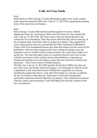 Code Art Case Study
Issue
Retail Stores in Prince George s County (Maryland) sought review of the counties
orders about the injunction (Md. Ann. Code art. 27, В§ 534H,) regarding the opening
times of the retail stores on Sundays.
Facts
Prince George s County filed identical petitions against two stores: Atlantic
Department Store, Inc. and George s Radio and Television, Inc. that violated Md.
Ann. Code art. 27, В§ 534H. The stores went to trial and claimed that the Code
violates the First Amendment. There they had to admit that they did not meet any of
the exemptions that would allow them to operate on a Sunday. They appealed the
courts ruling and this time they asserted that В§ 534H violated the Establishment
Clause of the First Amendment because they think that religion was the reason for the
prohibition. And since their employees that were working on Sundays were not
required to work in violation of their religious beliefs, the county had no right to set
up this law. The court then again came to a conclusion that the stores were wrong
with their accusations of the violation because the prohibition of operating on
Sundays had nothing to do with religious reason but were meant for recreation and
enjoyment ... Show more content on Helpwriting.net ...
The Md. Ann. Code art. 27, В§ 534H specifies that Section 534H(a) says that one
day of the week, specifically mentioned Sunday s, the wholesales or retail for profit
is prohibited. It also stated that Section 534H(d) this is applicable to everyone
including the people that observe a day other than Sunday as a rest day, in addition,
the law even observes that other day. Subsection f on the other hand permits
specifically mentioned industrial operations on Sunday. They include all recreational
activities, sports, and amusements. Lastly В§534H(j) rules that the violation of this
law is considered a
 