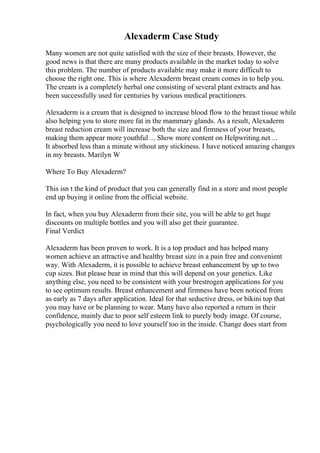 Alexaderm Case Study
Many women are not quite satisfied with the size of their breasts. However, the
good news is that there are many products available in the market today to solve
this problem. The number of products available may make it more difficult to
choose the right one. This is where Alexaderm breast cream comes in to help you.
The cream is a completely herbal one consisting of several plant extracts and has
been successfully used for centuries by various medical practitioners.
Alexaderm is a cream that is designed to increase blood flow to the breast tissue while
also helping you to store more fat in the mammary glands. As a result, Alexaderm
breast reduction cream will increase both the size and firmness of your breasts,
making them appear more youthful ... Show more content on Helpwriting.net ...
It absorbed less than a minute without any stickiness. I have noticed amazing changes
in my breasts. Marilyn W
Where To Buy Alexaderm?
This isn t the kind of product that you can generally find in a store and most people
end up buying it online from the official website.
In fact, when you buy Alexaderm from their site, you will be able to get huge
discounts on multiple bottles and you will also get their guarantee.
Final Verdict
Alexaderm has been proven to work. It is a top product and has helped many
women achieve an attractive and healthy breast size in a pain free and convenient
way. With Alexaderm, it is possible to achieve breast enhancement by up to two
cup sizes. But please bear in mind that this will depend on your genetics. Like
anything else, you need to be consistent with your brestrogen applications for you
to see optimum results. Breast enhancement and firmness have been noticed from
as early as 7 days after application. Ideal for that seductive dress, or bikini top that
you may have or be planning to wear. Many have also reported a return in their
confidence, mainly due to poor self esteem link to purely body image. Of course,
psychologically you need to love yourself too in the inside. Change does start from
 
