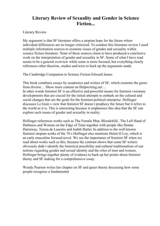 Literary Review of Sexuality and Gender in Science
Fiction...
Literary Review
My argument is that SF literature offers a utopian hope for the future where
individual differences are no longer criticized. To conduct this literature review I used
multiple information sources to examine issues of gender and sexuality within
science fiction literature. None of these sources claim to have produced a conclusive
work on the interpretation of gender and sexuality in SF. Some of what I have read
seems to be a general overview while some is more focused, but everything clearly
references other theorists, studies and texts to back up the arguments made.
The Cambridge Companion to Science Fiction Edward James
This book combines essays by academics and writers of SF, which examine the genre
from diverse ... Show more content on Helpwriting.net ...
In other words feminist SF is an effective and powerful means for feminist visionary
developments that are crucial for the initial attempts to embark on the cultural and
social changes that are the goals for the feminist political enterprise. Hollinger
discusses Le Guin s view that feminist SF doesn t prophecy the future but it refers to
the world as it is. This is interesting because it emphasises this idea that the SF can
explore such issues of gender and sexuality in reality.
Hollinger references works such as The Female Man, Bloodchild , The Left Hand of
Darkness and Women on the Edge of Time together with people like Donna
Harraway, Teresa de Lauretis and Judith Butler. In addition to the well known
feminist utopian works of the 70 s Hollinger also mentions Helen O Loy, which is
an early masculine focused novel. We see the importance of feminist SF when we
read about works such as this, because the contrast shows that some SF writers
obviously didn t identify the historical possibility and cultural traditionalism of our
notions regarding gender and sexual identity and the roles of men and women.
Hollinger brings together plenty of evidence to back up her points about feminist
theory and SF making for a comprehensive essay.
Wendy Pearson writes her chapter on SF and queer theory discussing how some
people recognise a fundamental
 