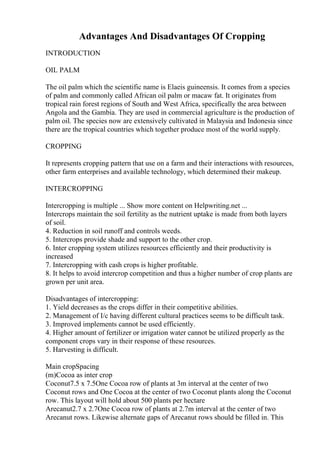Advantages And Disadvantages Of Cropping
INTRODUCTION
OIL PALM
The oil palm which the scientific name is Elaeis guineensis. It comes from a species
of palm and commonly called African oil palm or macaw fat. It originates from
tropical rain forest regions of South and West Africa, specifically the area between
Angola and the Gambia. They are used in commercial agriculture is the production of
palm oil. The species now are extensively cultivated in Malaysia and Indonesia since
there are the tropical countries which together produce most of the world supply.
CROPPING
It represents cropping pattern that use on a farm and their interactions with resources,
other farm enterprises and available technology, which determined their makeup.
INTERCROPPING
Intercropping is multiple ... Show more content on Helpwriting.net ...
Intercrops maintain the soil fertility as the nutrient uptake is made from both layers
of soil.
4. Reduction in soil runoff and controls weeds.
5. Intercrops provide shade and support to the other crop.
6. Inter cropping system utilizes resources efficiently and their productivity is
increased
7. Intercropping with cash crops is higher profitable.
8. It helps to avoid intercrop competition and thus a higher number of crop plants are
grown per unit area.
Disadvantages of intercropping:
1. Yield decreases as the crops differ in their competitive abilities.
2. Management of I/c having different cultural practices seems to be difficult task.
3. Improved implements cannot be used efficiently.
4. Higher amount of fertilizer or irrigation water cannot be utilized properly as the
component crops vary in their response of these resources.
5. Harvesting is difficult.
Main cropSpacing
(m)Cocoa as inter crop
Coconut7.5 x 7.5One Cocoa row of plants at 3m interval at the center of two
Coconut rows and One Cocoa at the center of two Coconut plants along the Coconut
row. This layout will hold about 500 plants per hectare
Arecanut2.7 x 2.7One Cocoa row of plants at 2.7m interval at the center of two
Arecanut rows. Likewise alternate gaps of Arecanut rows should be filled in. This
 