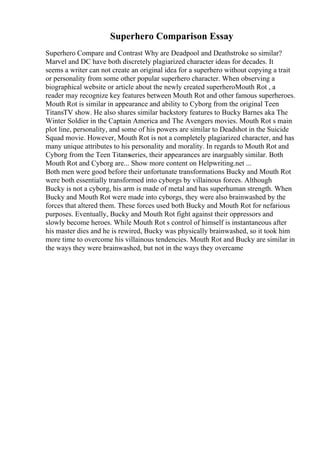 Superhero Comparison Essay
Superhero Compare and Contrast Why are Deadpool and Deathstroke so similar?
Marvel and DC have both discretely plagiarized character ideas for decades. It
seems a writer can not create an original idea for a superhero without copying a trait
or personality from some other popular superhero character. When observing a
biographical website or article about the newly created superheroMouth Rot , a
reader may recognize key features between Mouth Rot and other famous superheroes.
Mouth Rot is similar in appearance and ability to Cyborg from the original Teen
TitansTV show. He also shares similar backstory features to Bucky Barnes aka The
Winter Soldier in the Captain America and The Avengers movies. Mouth Rot s main
plot line, personality, and some of his powers are similar to Deadshot in the Suicide
Squad movie. However, Mouth Rot is not a completely plagiarized character, and has
many unique attributes to his personality and morality. In regards to Mouth Rot and
Cyborg from the Teen Titansseries, their appearances are inarguably similar. Both
Mouth Rot and Cyborg are... Show more content on Helpwriting.net ...
Both men were good before their unfortunate transformations Bucky and Mouth Rot
were both essentially transformed into cyborgs by villainous forces. Although
Bucky is not a cyborg, his arm is made of metal and has superhuman strength. When
Bucky and Mouth Rot were made into cyborgs, they were also brainwashed by the
forces that altered them. These forces used both Bucky and Mouth Rot for nefarious
purposes. Eventually, Bucky and Mouth Rot fight against their oppressors and
slowly become heroes. While Mouth Rot s control of himself is instantaneous after
his master dies and he is rewired, Bucky was physically brainwashed, so it took him
more time to overcome his villainous tendencies. Mouth Rot and Bucky are similar in
the ways they were brainwashed, but not in the ways they overcame
 