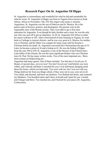 Research Paper On St. Augustine Of Hippo
St. Augustine is extraordinary and wonderful for what he did and remarkable for
what he wrote. St. Augustine of Hippo was born in Tagaste (Now known as Souk
Ahras), Africa on November 13th, 354. His origin Latin name is Aurelius
Augustinus. St. Augustine was the son of Patricius and St. Monica. He is the
patron saint of brewers, printers, and theologians. His parents were in the
respectable class of the Roman society. They were able to get a first class
education for Augustine. Even though he had a brother and a sister, he was the only
one who was sent off to get an education. At 28, St. Augustine left Africa to make
his career in Rome in 383. After a brief period of time teaching in Tagaste, he went
back to Carthage to instruct rhetoric, and he was very good at it. Monica, his mother,
was a Christian, and his father was a pagan for many years until he became a
Christian before his death. St. Augustine converted into Christianityat the age of 33.
Later, he became a priest at 36 and a bishop at 41. He was the bishop of Hippo
from the year 396 to 430. St. Augustine is one of the Doctors of the Church and a
Latin father of the Church. He was the most significant thinker who was Christian
since St. Paul. He has many written works. Two of the most important are... Show
more content on Helpwriting.net ...
Augustine had many quotes. One of them includes: Too late have I loved you, O
Beauty of ancient days, yet ever new! Too late I loved you! And behold, you were
within, and I abroad, and there I searched for you; I was deformed, plunging amid
those fair forms, which you had made. You were with me, but I was not with you.
Things held me far from you things which, if they were not in you, were not at all.
You called, and shouted, and burst my deafness. You flashed and shone, and scattered
my blindness. You breathed odors and I drew in breath and I pant for you. I tasted,
and I hunger and thirst. You touched me, and I burned for your peace (St. Augustine,
Confessions).
 